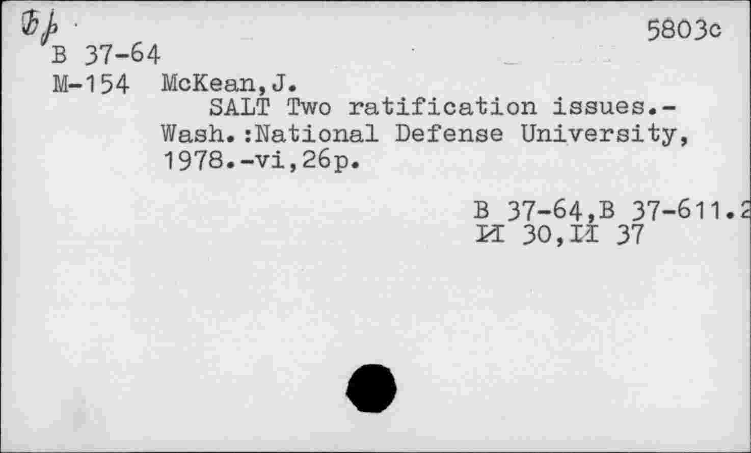 ﻿%}> •	5603c
B 37-64
M-154 McKean,J.
SALT Two ratification issues.-Wash.:National Defense University, 1978.-vi,26p.
B 37-64,B 37-611. Li 30,II 37